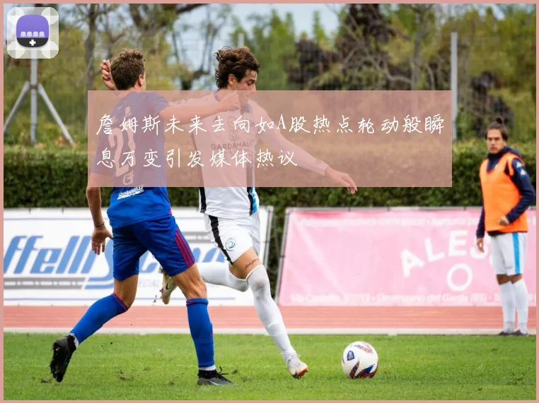 詹姆斯未来去向如A股热点轮动般瞬息万变引发媒体热议