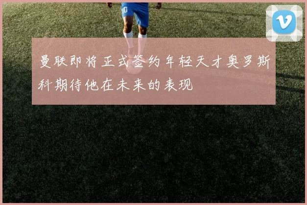 曼联即将正式签约年轻天才奥罗斯科期待他在未来的表现
