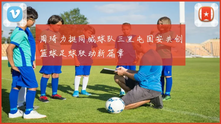 周琦力挺同城球队三里屯国安共创篮球足球联动新篇章