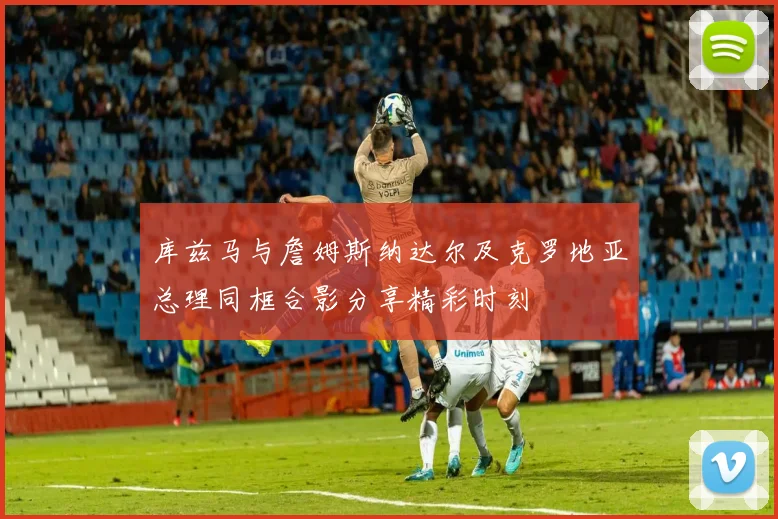 库兹马与詹姆斯纳达尔及克罗地亚总理同框合影分享精彩时刻