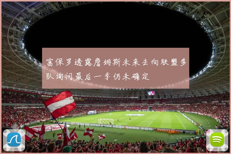 富保罗透露詹姆斯未来去向联盟多队询问最后一季仍未确定