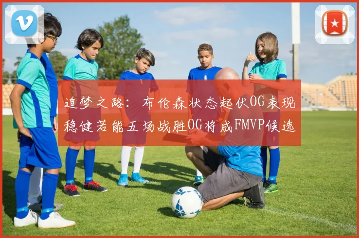 追梦之路：布伦森状态起伏OG表现稳健若能五场战胜OG将成FMVP候选