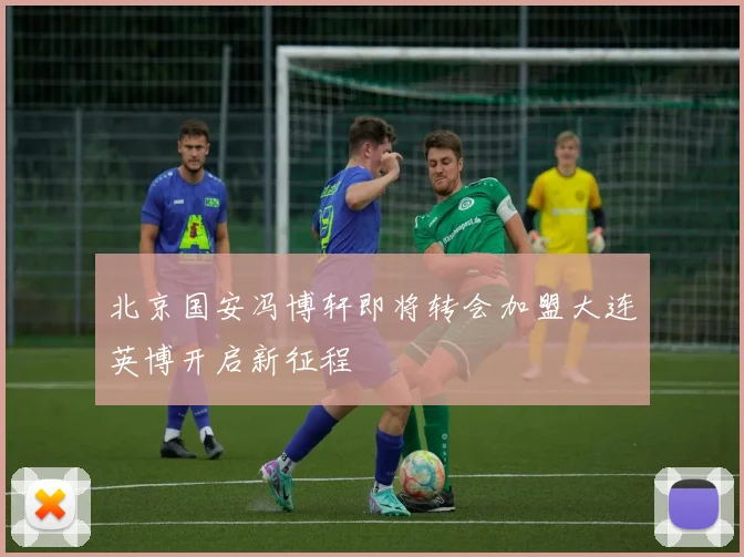 北京国安冯博轩即将转会加盟大连英博开启新征程