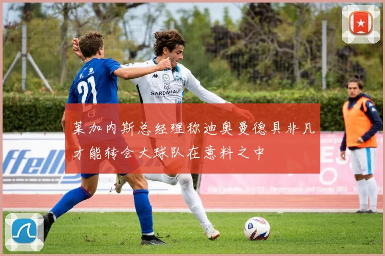 莱加内斯总经理称迪奥曼德具非凡才能转会大球队在意料之中