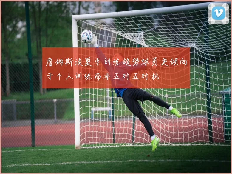 詹姆斯谈夏季训练趋势球员更倾向于个人训练而非五对五对抗