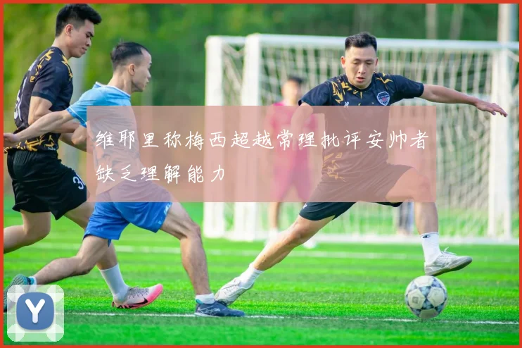 维耶里称梅西超越常理批评安帅者缺乏理解能力