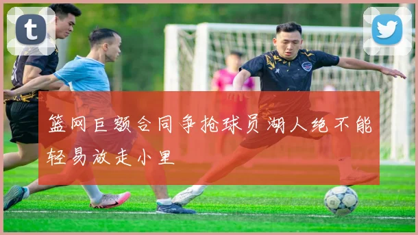 篮网巨额合同争抢球员湖人绝不能轻易放走小里