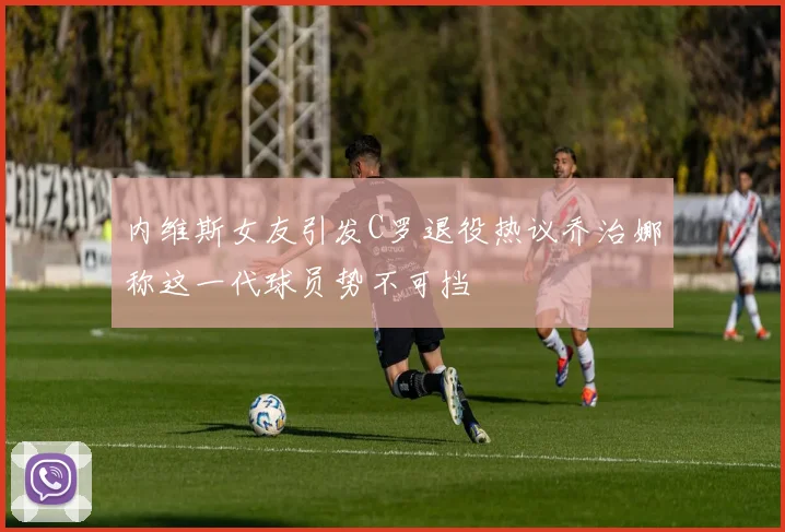 内维斯女友引发C罗退役热议乔治娜称这一代球员势不可挡