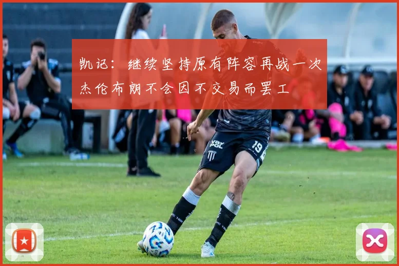 凯记：继续坚持原有阵容再战一次杰伦布朗不会因不交易而罢工