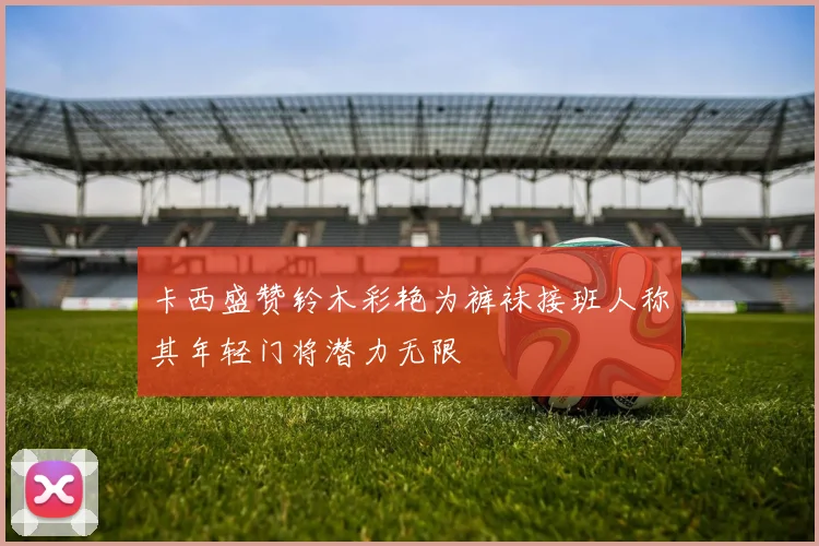 卡西盛赞铃木彩艳为裤袜接班人称其年轻门将潜力无限
