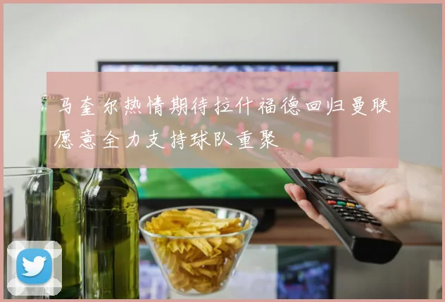 马奎尔热情期待拉什福德回归曼联愿意全力支持球队重聚