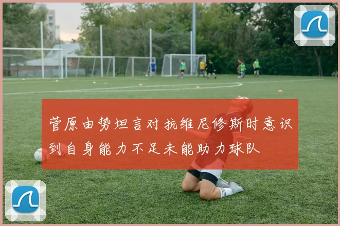 菅原由势坦言对抗维尼修斯时意识到自身能力不足未能助力球队