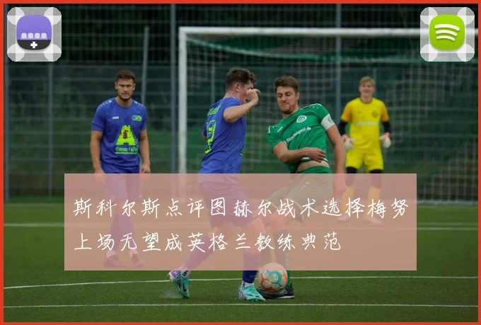 斯科尔斯点评图赫尔战术选择梅努上场无望成英格兰教练典范