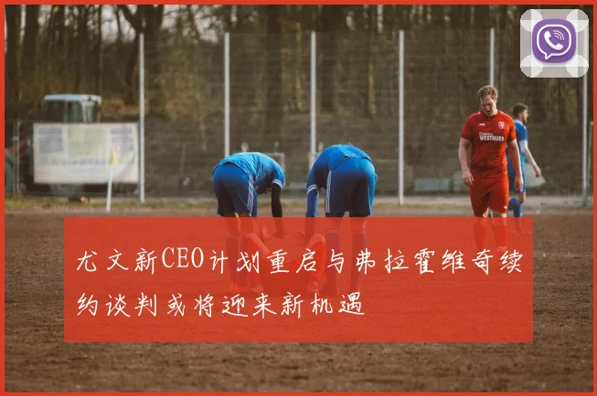 尤文新CEO计划重启与弗拉霍维奇续约谈判或将迎来新机遇