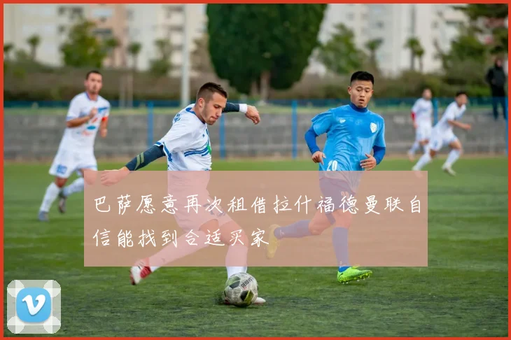 巴萨愿意再次租借拉什福德曼联自信能找到合适买家