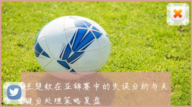 王楚钦在亚锦赛中的失误分析与关键分处理策略复盘